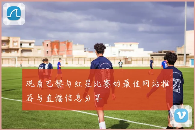 观看巴黎与红星比赛的最佳网站推荐与直播信息分享
