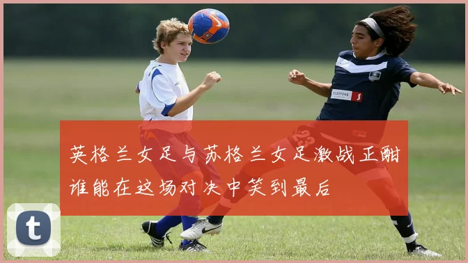 英格兰女足与苏格兰女足激战正酣谁能在这场对决中笑到最后