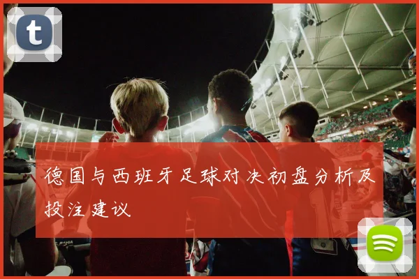 德国与西班牙足球对决初盘分析及投注建议