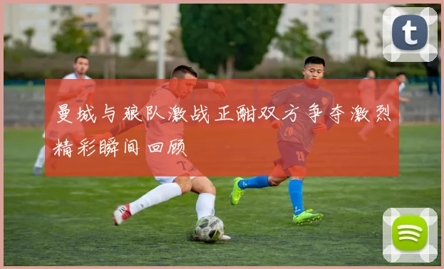 曼城与狼队激战正酣双方争夺激烈精彩瞬间回顾