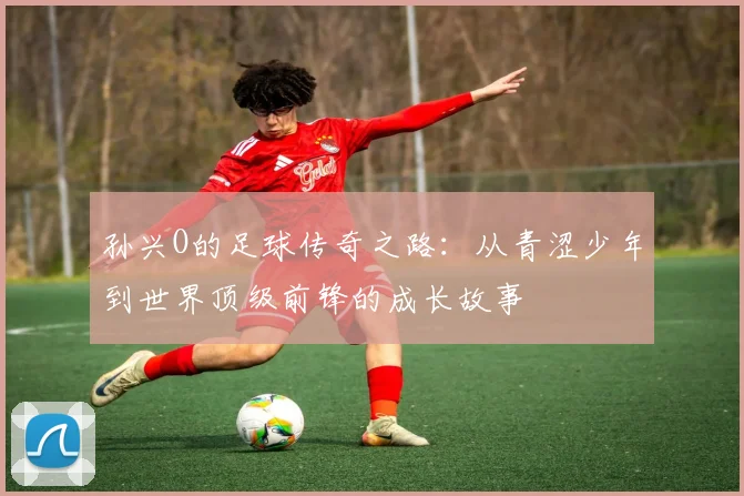 孙兴O的足球传奇之路：从青涩少年到世界顶级前锋的成长故事