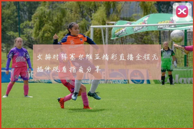 女排对阵塞尔维亚精彩直播全程无插件观看指南分享