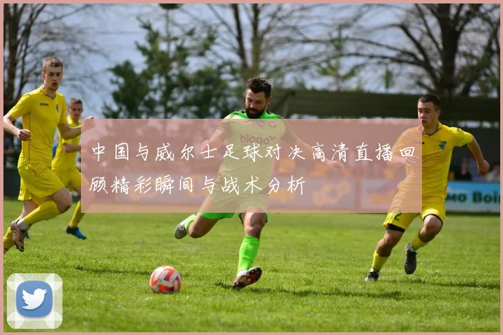 中国与威尔士足球对决高清直播回顾精彩瞬间与战术分析