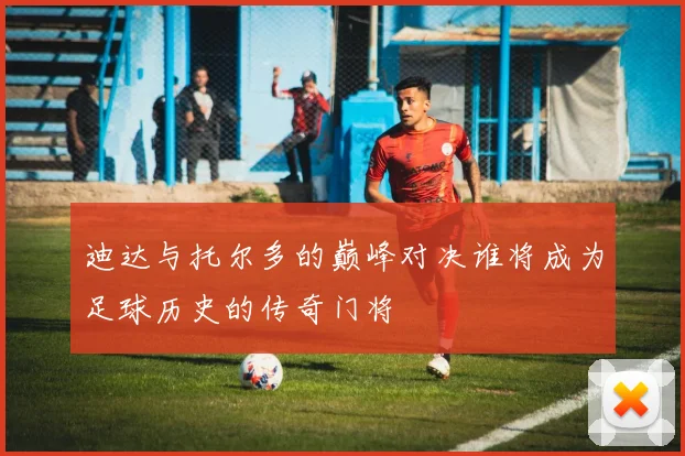迪达与托尔多的巅峰对决谁将成为足球历史的传奇门将
