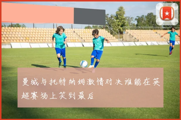 曼城与托特纳姆激情对决谁能在英超赛场上笑到最后