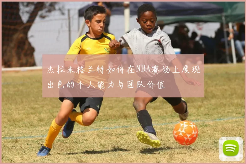 杰拉米格兰特如何在NBA赛场上展现出色的个人能力与团队价值