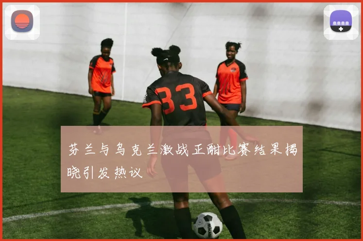 芬兰与乌克兰激战正酣比赛结果揭晓引发热议