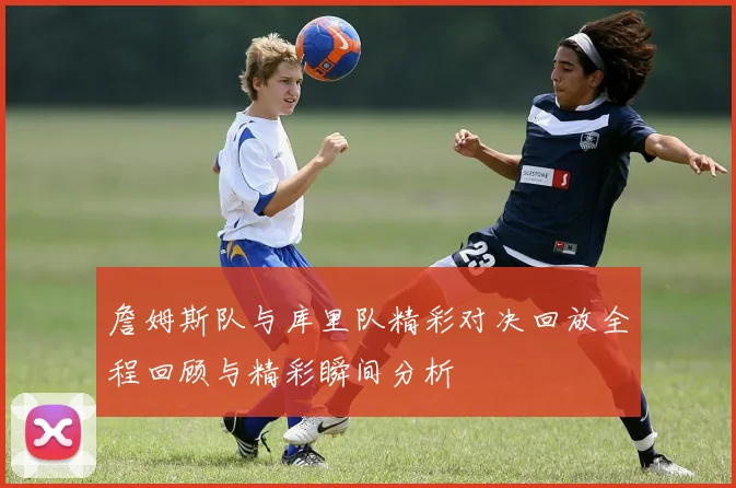 詹姆斯队与库里队精彩对决回放全程回顾与精彩瞬间分析