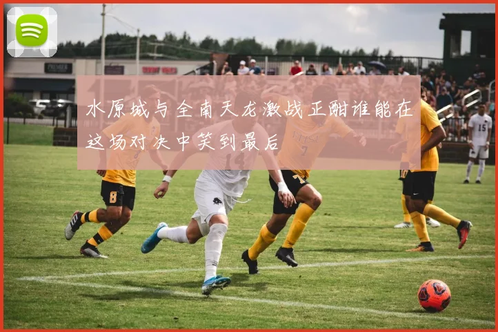 水原城与全南天龙激战正酣谁能在这场对决中笑到最后