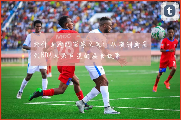 约什吉迪的篮球之路：从澳洲新星到NBA未来巨星的成长故事