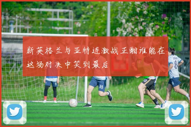 新英格兰与亚特连激战正酣谁能在这场对决中笑到最后