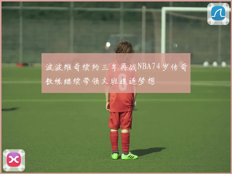 波波维奇续约三年再战NBA74岁传奇教练继续带领文班追逐梦想