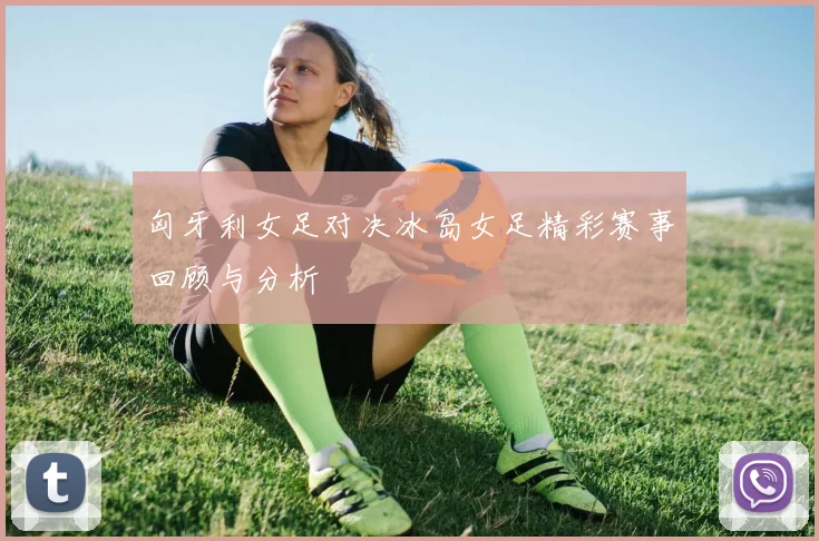 匈牙利女足对决冰岛女足精彩赛事回顾与分析