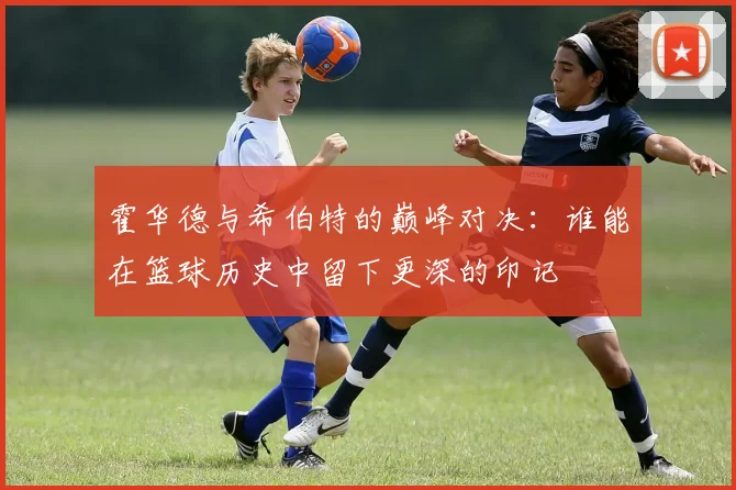 霍华德与希伯特的巅峰对决：谁能在篮球历史中留下更深的印记