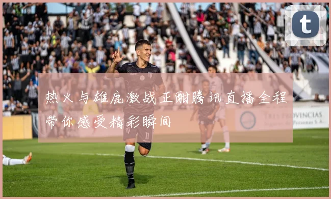 热火与雄鹿激战正酣腾讯直播全程带你感受精彩瞬间