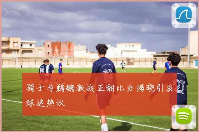 骑士与鹈鹕激战正酣比分揭晓引发球迷热议