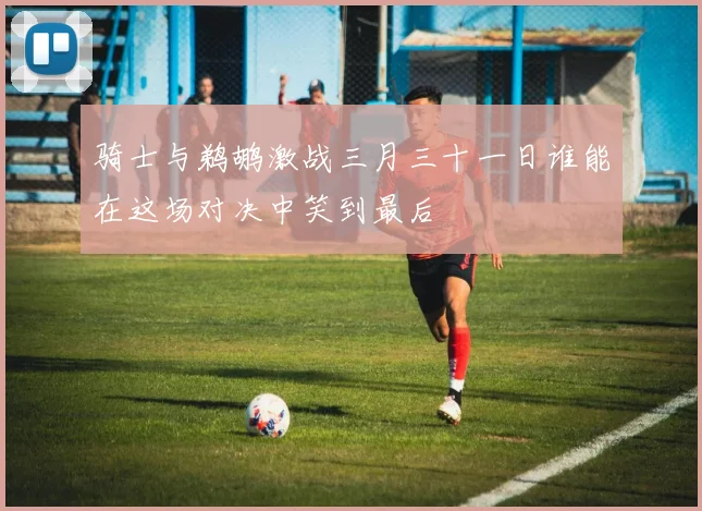 骑士与鹈鹕激战三月三十一日谁能在这场对决中笑到最后