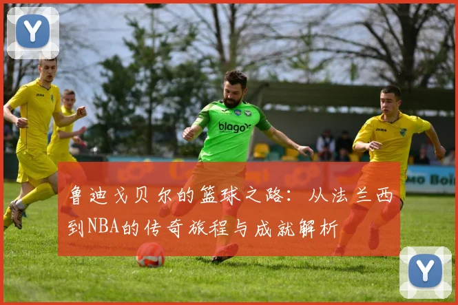 鲁迪戈贝尔的篮球之路：从法兰西到NBA的传奇旅程与成就解析