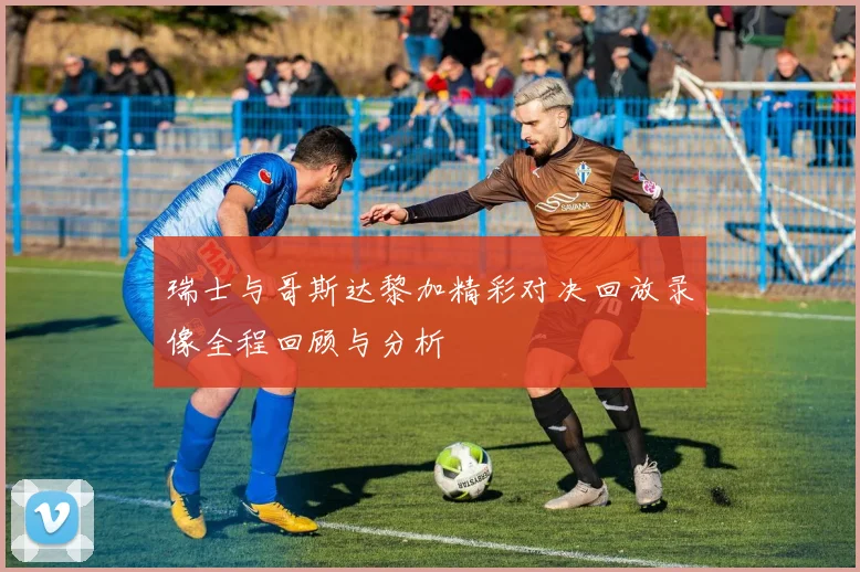 瑞士与哥斯达黎加精彩对决回放录像全程回顾与分析