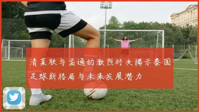 清莱联与孟通的激烈对决揭示泰国足球新格局与未来发展潜力