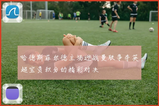 哈德斯菲尔德主场迎战曼联争夺英超宝贵积分的精彩对决