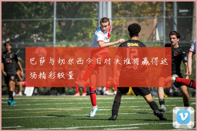 巴萨与切尔西今日对决谁将赢得这场精彩较量