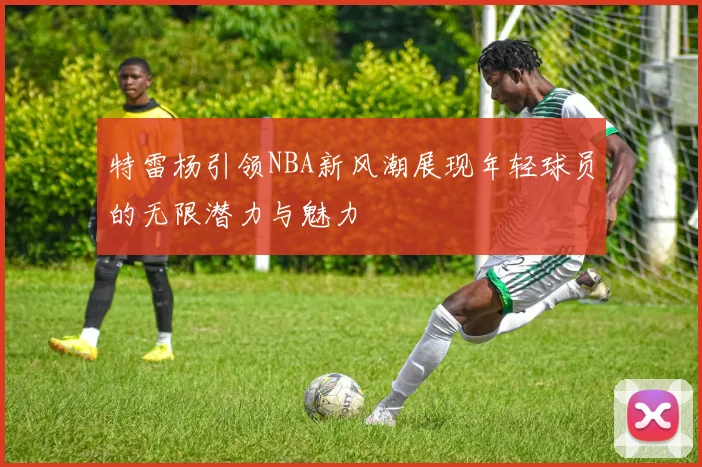 特雷杨引领NBA新风潮展现年轻球员的无限潜力与魅力