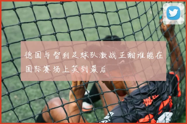 德国与智利足球队激战正酣谁能在国际赛场上笑到最后