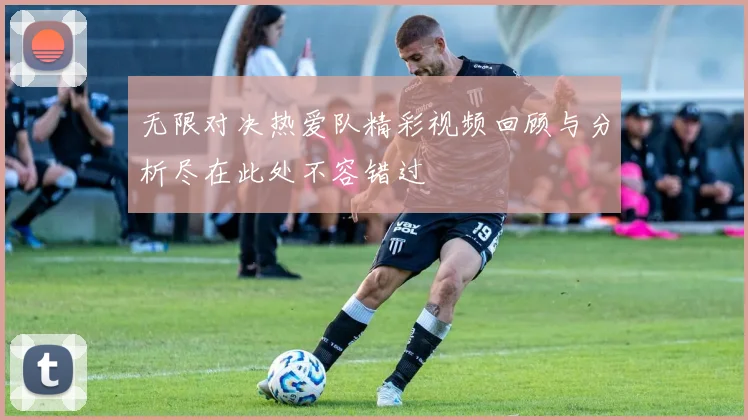 无限对决热爱队精彩视频回顾与分析尽在此处不容错过