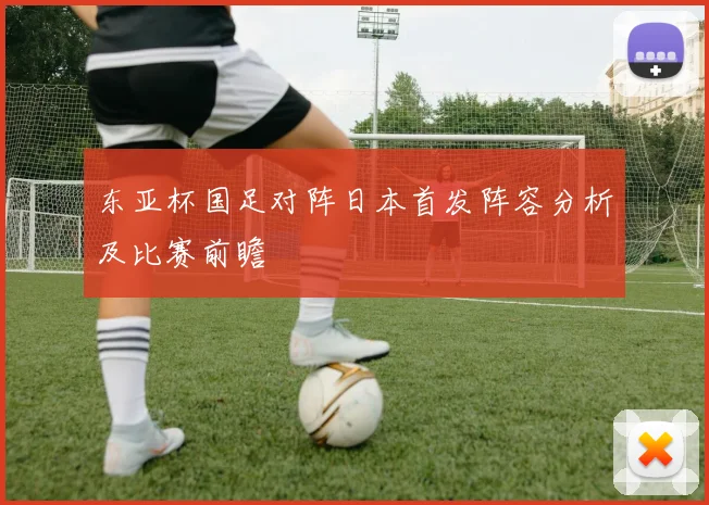 东亚杯国足对阵日本首发阵容分析及比赛前瞻