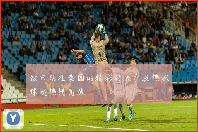 皱市明在泰国的精彩对决引发热议球迷热情高涨