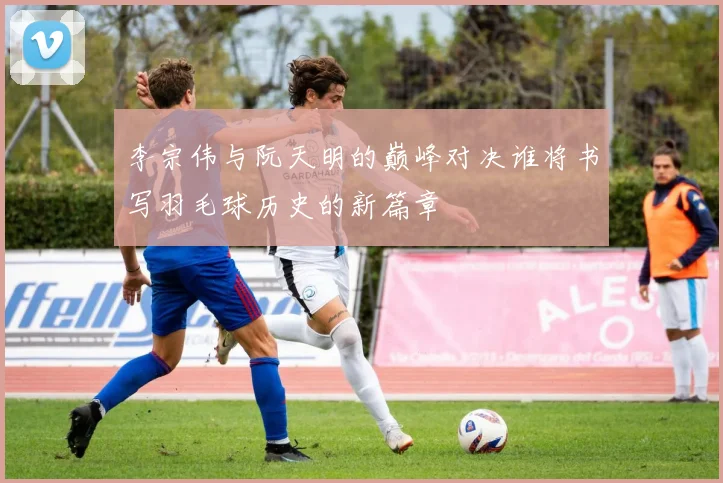 李宗伟与阮天明的巅峰对决谁将书写羽毛球历史的新篇章
