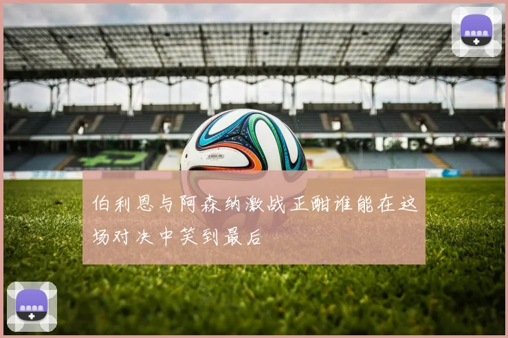 伯利恩与阿森纳激战正酣谁能在这场对决中笑到最后