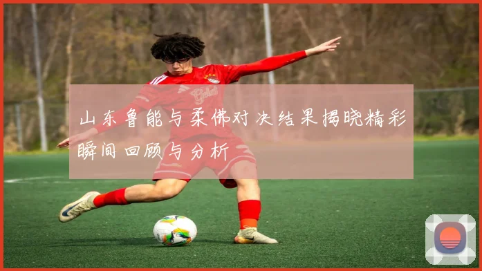 山东鲁能与柔佛对决结果揭晓精彩瞬间回顾与分析