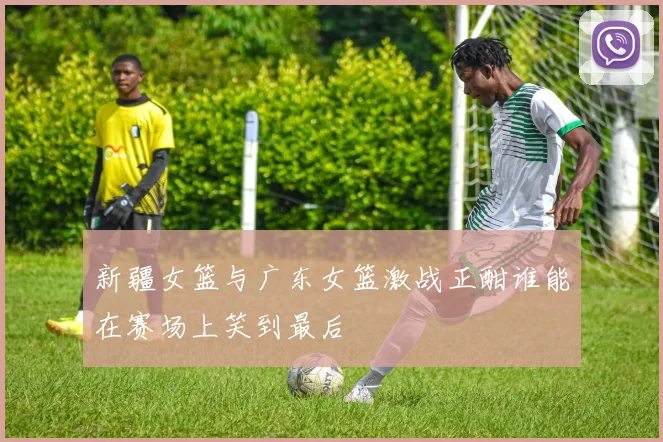 新疆女篮与广东女篮激战正酣谁能在赛场上笑到最后