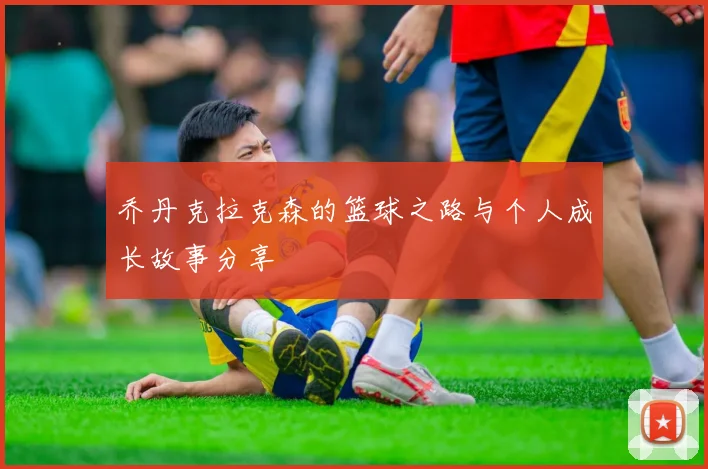 乔丹克拉克森的篮球之路与个人成长故事分享