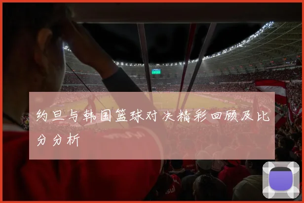 约旦与韩国篮球对决精彩回顾及比分分析
