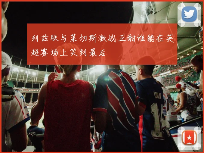 利兹联与莱切斯激战正酣谁能在英超赛场上笑到最后