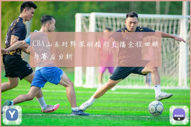 CBA山东对阵深圳精彩直播全程回顾与赛后分析