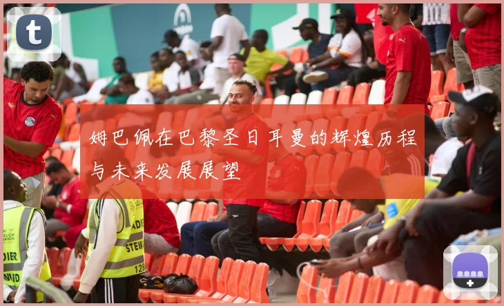 姆巴佩在巴黎圣日耳曼的辉煌历程与未来发展展望