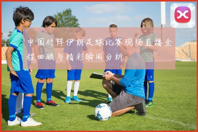 中国对阵伊朗足球比赛现场直播全程回顾与精彩瞬间分析