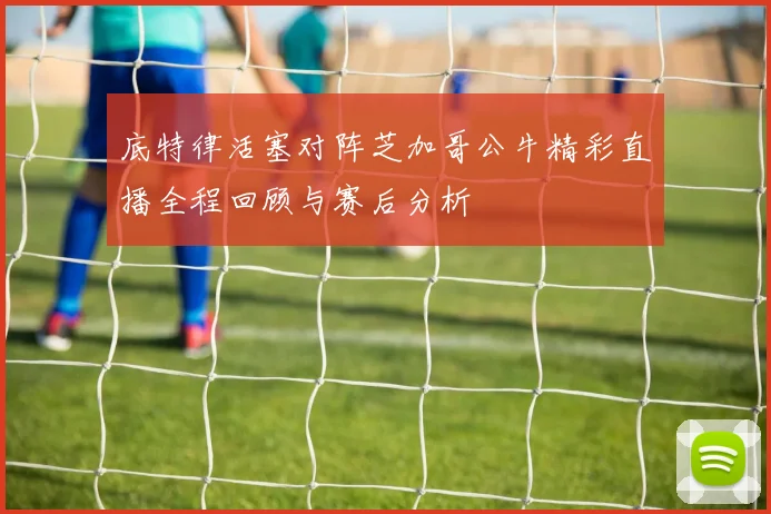 底特律活塞对阵芝加哥公牛精彩直播全程回顾与赛后分析