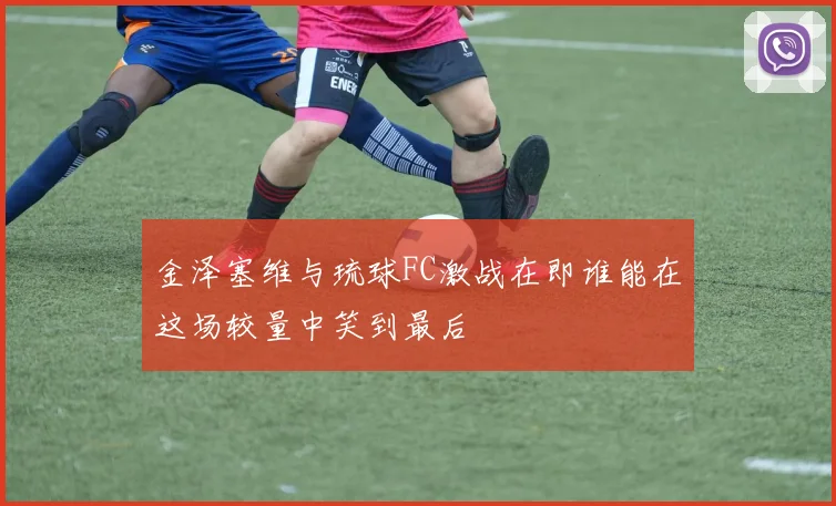 金泽塞维与琉球FC激战在即谁能在这场较量中笑到最后