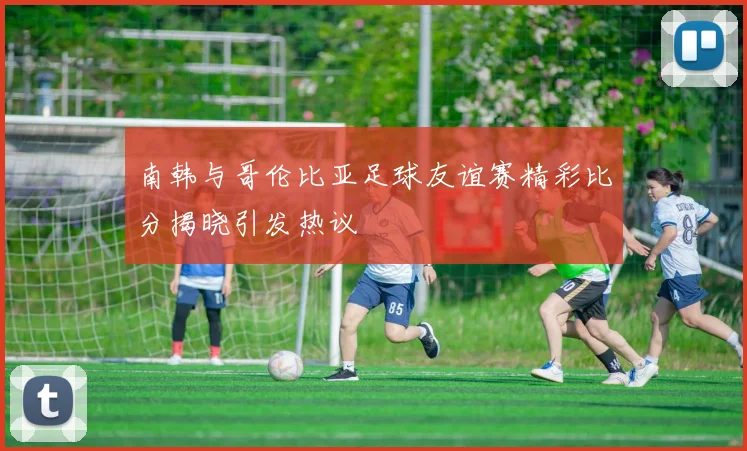 南韩与哥伦比亚足球友谊赛精彩比分揭晓引发热议