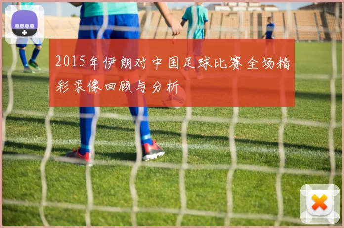 2015年伊朗对中国足球比赛全场精彩录像回顾与分析