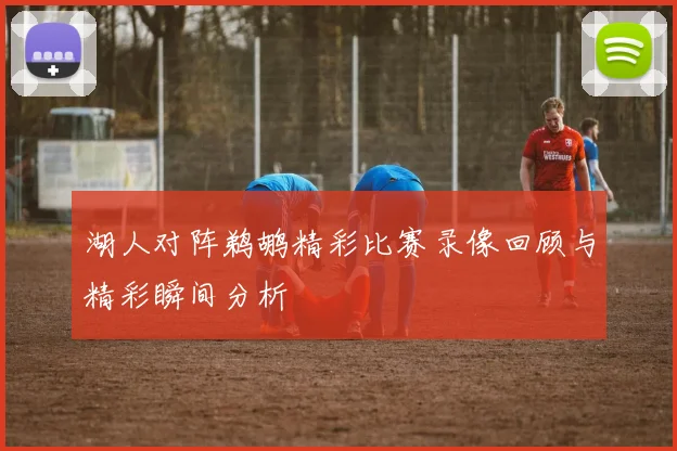 湖人对阵鹈鹕精彩比赛录像回顾与精彩瞬间分析