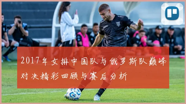 2017年女排中国队与俄罗斯队巅峰对决精彩回顾与赛后分析