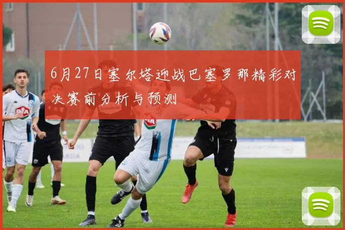 6月27日塞尔塔迎战巴塞罗那精彩对决赛前分析与预测